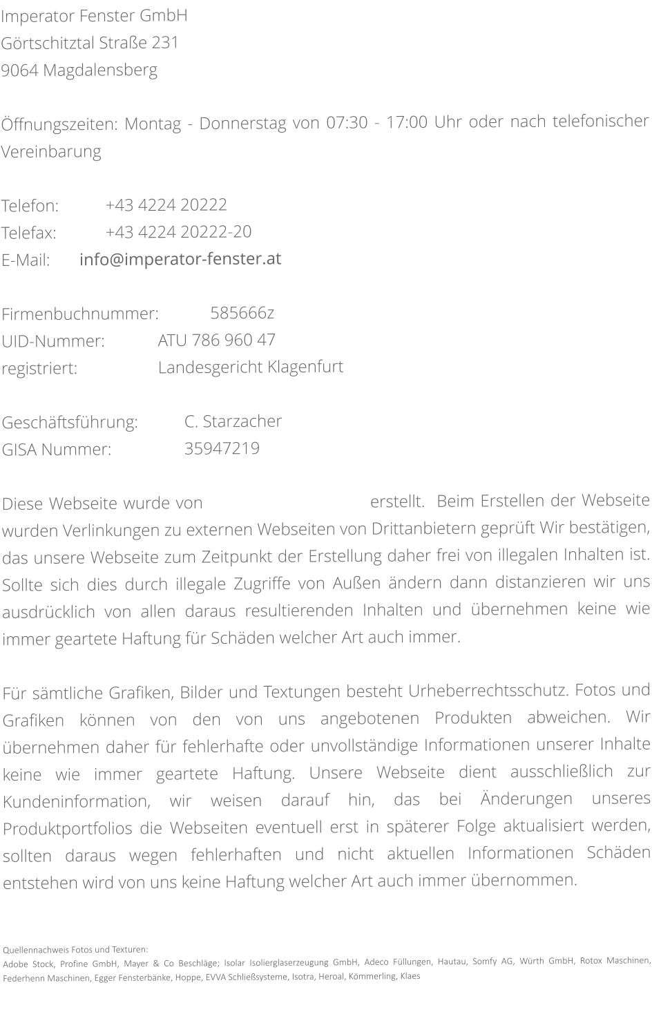 Imperator Fenster GmbH Görtschitztal Straße 231 9064 Magdalensberg  Öffnungszeiten: Montag - Donnerstag von 07:30 - 17:00 Uhr oder nach telefonischer Vereinbarung  Telefon:		+43 4224 20222 Telefax:		+43 4224 20222-20 E-Mail:		info@imperator-fenster.at  Firmenbuchnummer:		585666z UID-Nummer:			ATU 786 960 47 registriert:				Landesgericht Klagenfurt  Geschäftsführung:		C. Starzacher GISA Nummer:			35947219  Diese Webseite wurde von                             erstellt.  Beim Erstellen der Webseite wurden Verlinkungen zu externen Webseiten von Drittanbietern geprüft Wir bestätigen, das unsere Webseite zum Zeitpunkt der Erstellung daher frei von illegalen Inhalten ist. Sollte sich dies durch illegale Zugriffe von Außen ändern dann distanzieren wir uns ausdrücklich von allen daraus resultierenden Inhalten und übernehmen keine wie immer geartete Haftung für Schäden welcher Art auch immer.  Für sämtliche Grafiken, Bilder und Textungen besteht Urheberrechtsschutz. Fotos und Grafiken können von den von uns angebotenen Produkten abweichen. Wir übernehmen daher für fehlerhafte oder unvollständige Informationen unserer Inhalte keine wie immer geartete Haftung. Unsere Webseite dient ausschließlich zur Kundeninformation, wir weisen darauf hin, das bei Änderungen unseres Produktportfolios die Webseiten eventuell erst in späterer Folge aktualisiert werden, sollten daraus wegen fehlerhaften und nicht aktuellen Informationen Schäden entstehen wird von uns keine Haftung welcher Art auch immer übernommen.    Quellennachweis Fotos und Texturen: Adobe Stock, Profine GmbH, Mayer & Co Beschläge; Isolar Isolierglaserzeugung GmbH, Adeco Füllungen, Hautau, Somfy AG, Würth GmbH, Rotox Maschinen, Federhenn Maschinen, Egger Fensterbänke, Hoppe, EVVA Schließsysteme, Isotra, Heroal, Kömmerling, Klaes